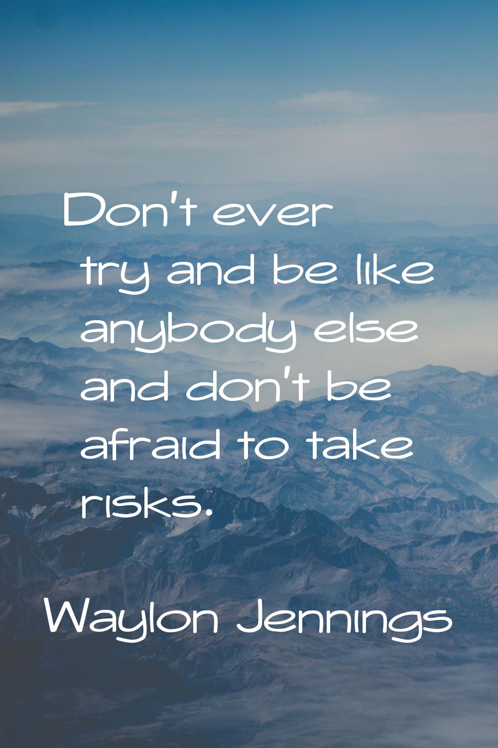 Don't ever try and be like anybody else and don't be afraid to take risks.