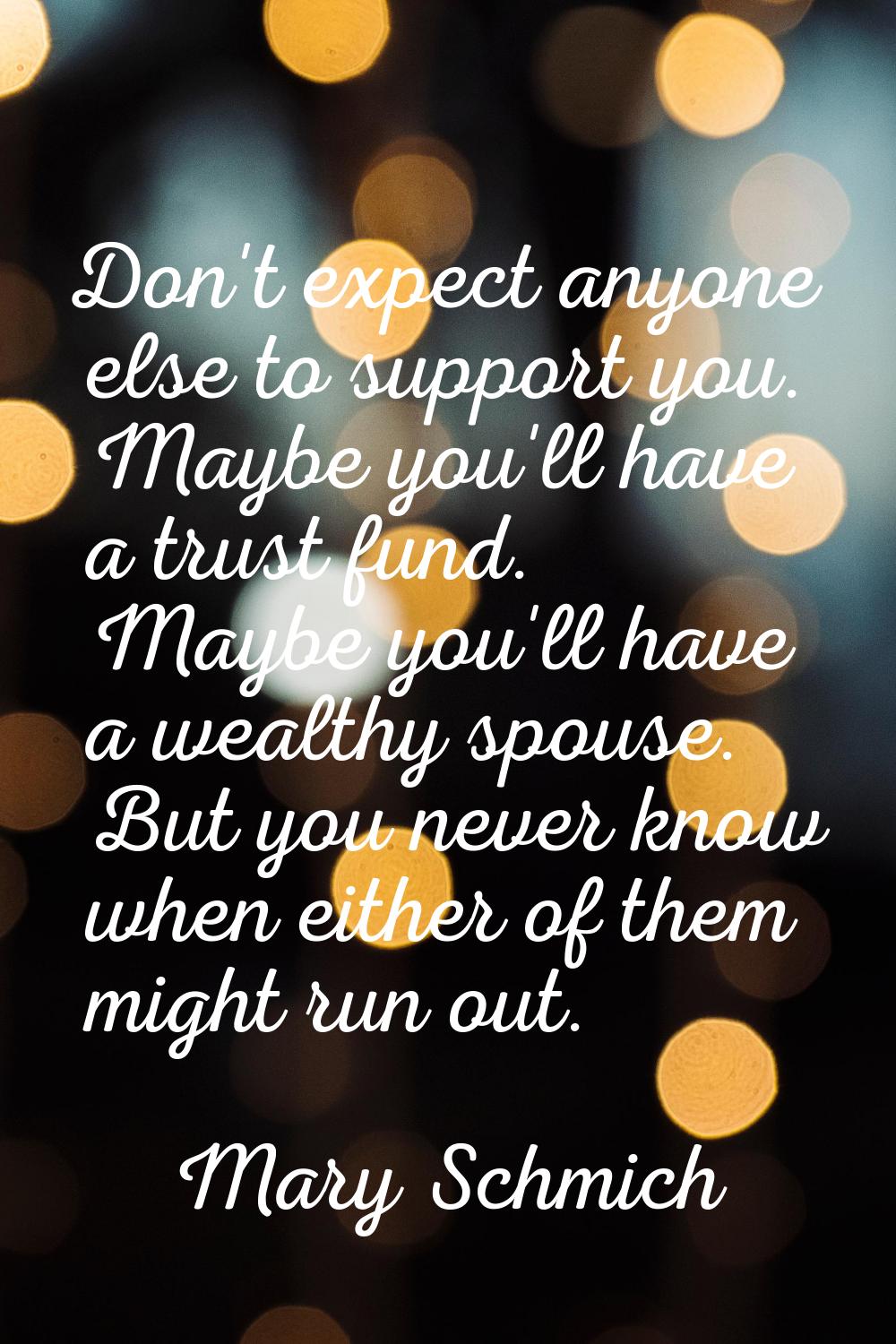 Don't expect anyone else to support you. Maybe you'll have a trust fund. Maybe you'll have a wealth