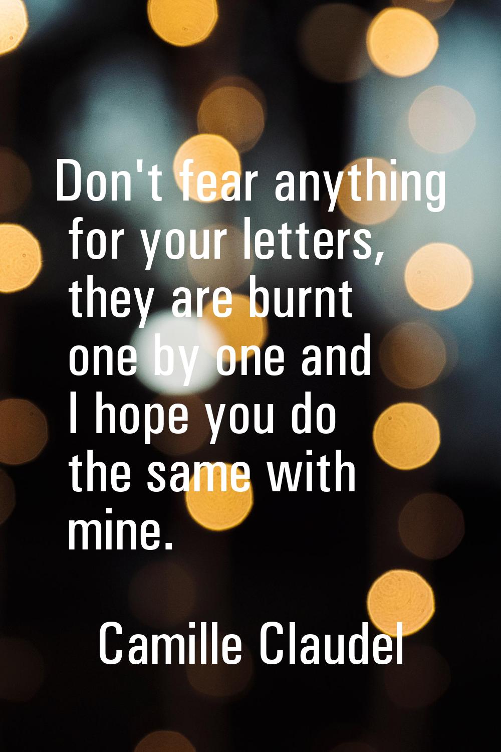 Don't fear anything for your letters, they are burnt one by one and I hope you do the same with min