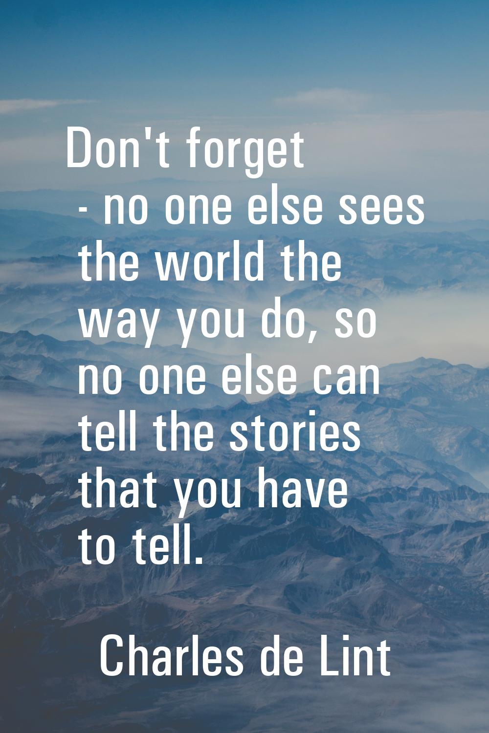 Don't forget - no one else sees the world the way you do, so no one else can tell the stories that 
