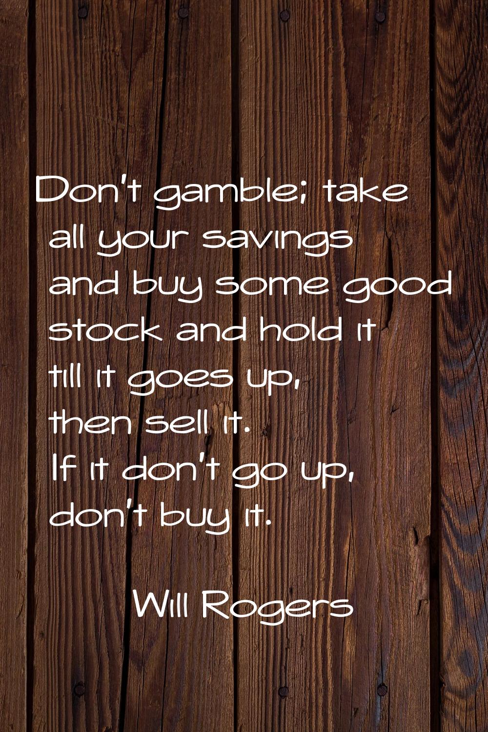 Don't gamble; take all your savings and buy some good stock and hold it till it goes up, then sell 