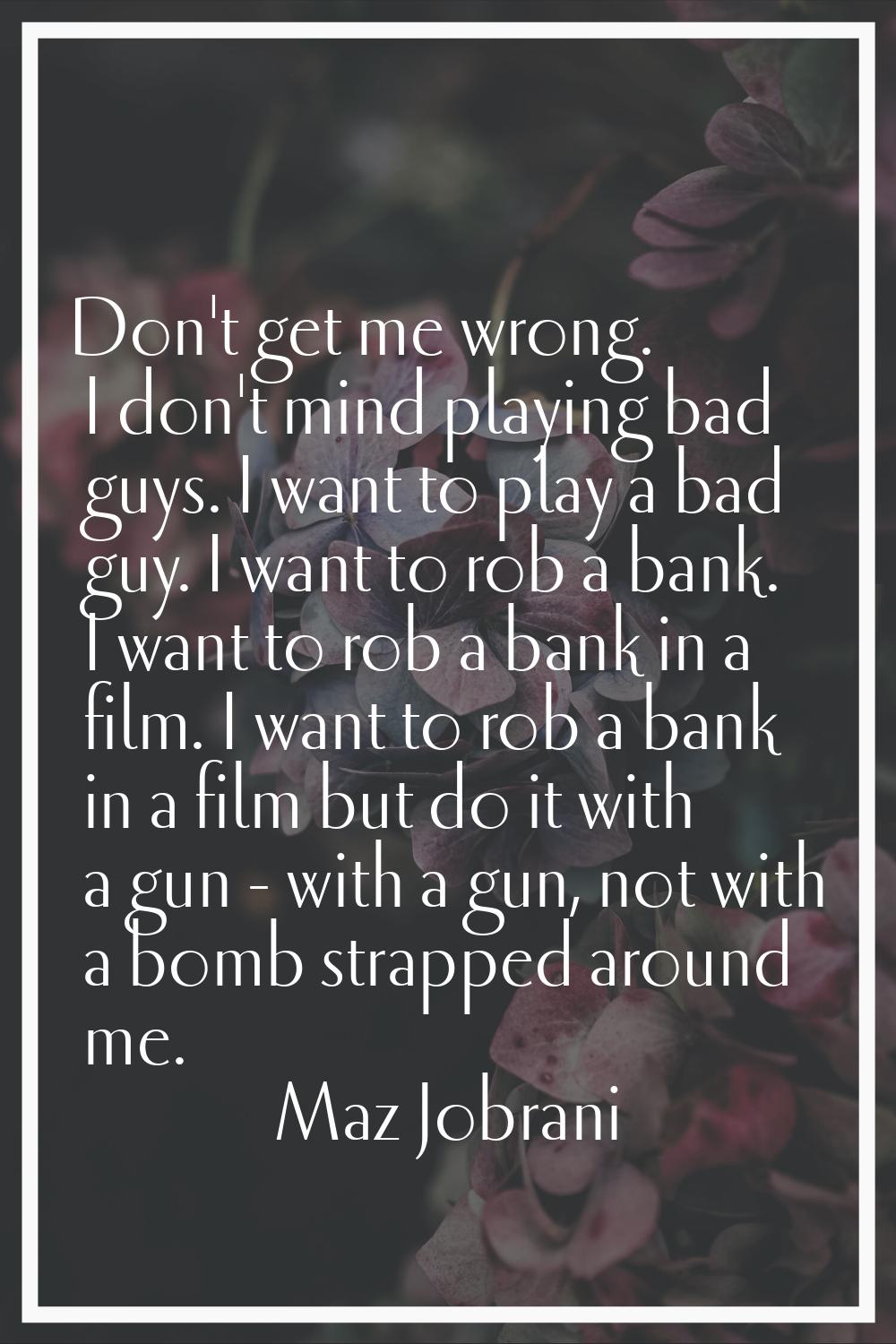 Don't get me wrong. I don't mind playing bad guys. I want to play a bad guy. I want to rob a bank. 