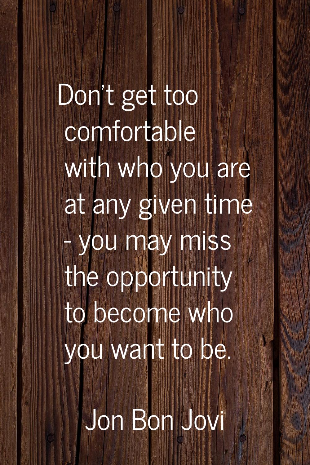 Don't get too comfortable with who you are at any given time - you may miss the opportunity to beco