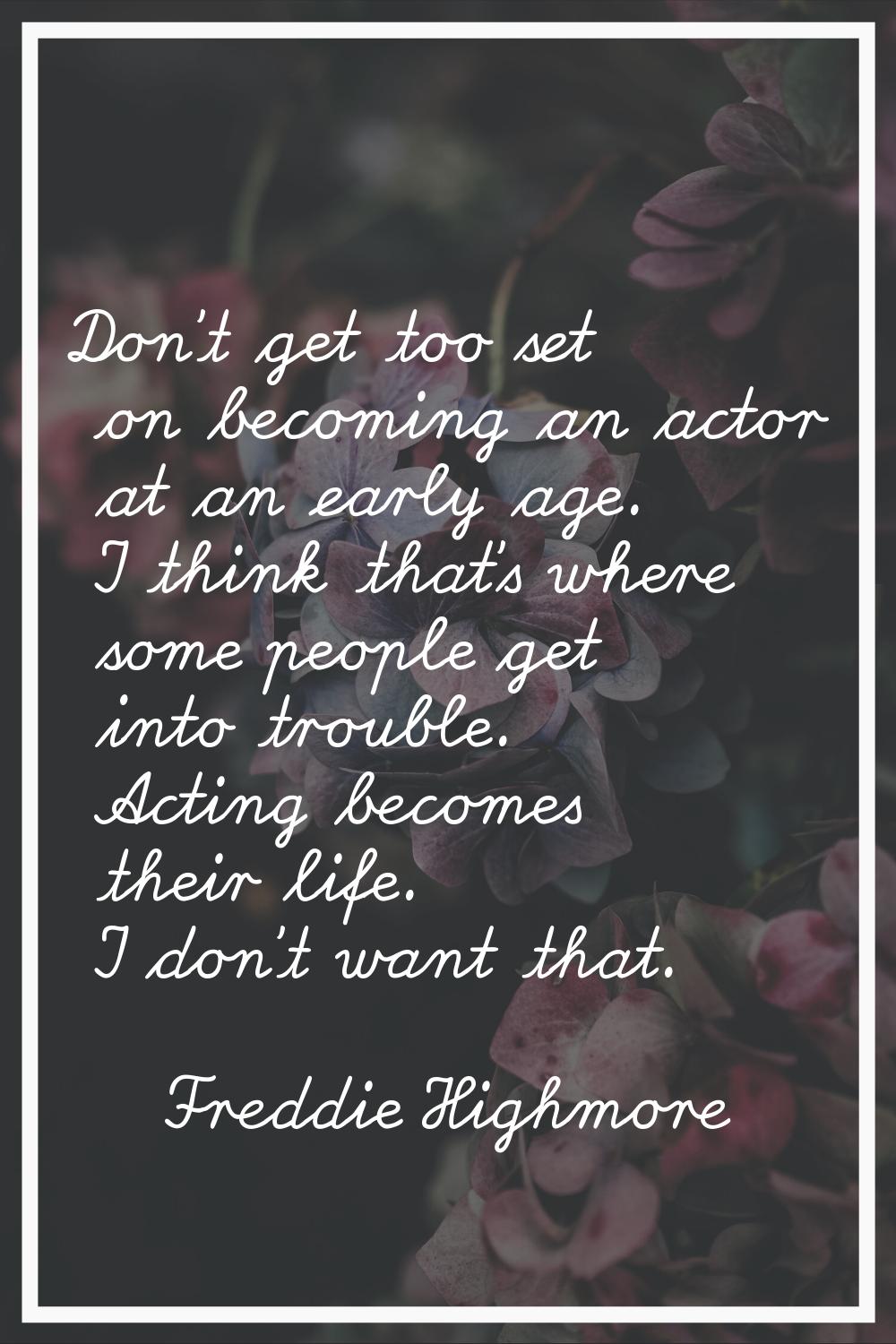 Don't get too set on becoming an actor at an early age. I think that's where some people get into t