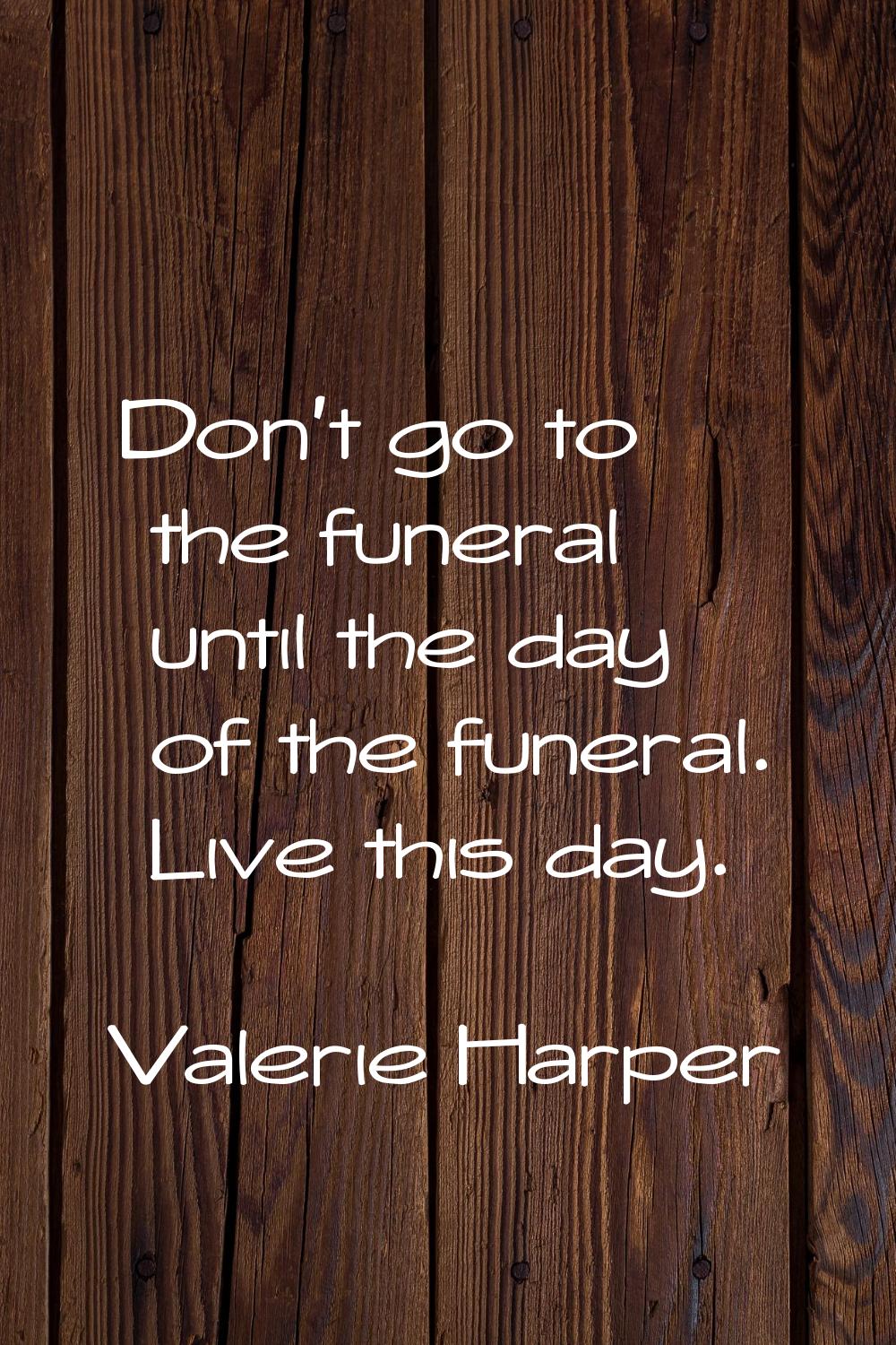 Don't go to the funeral until the day of the funeral. Live this day.