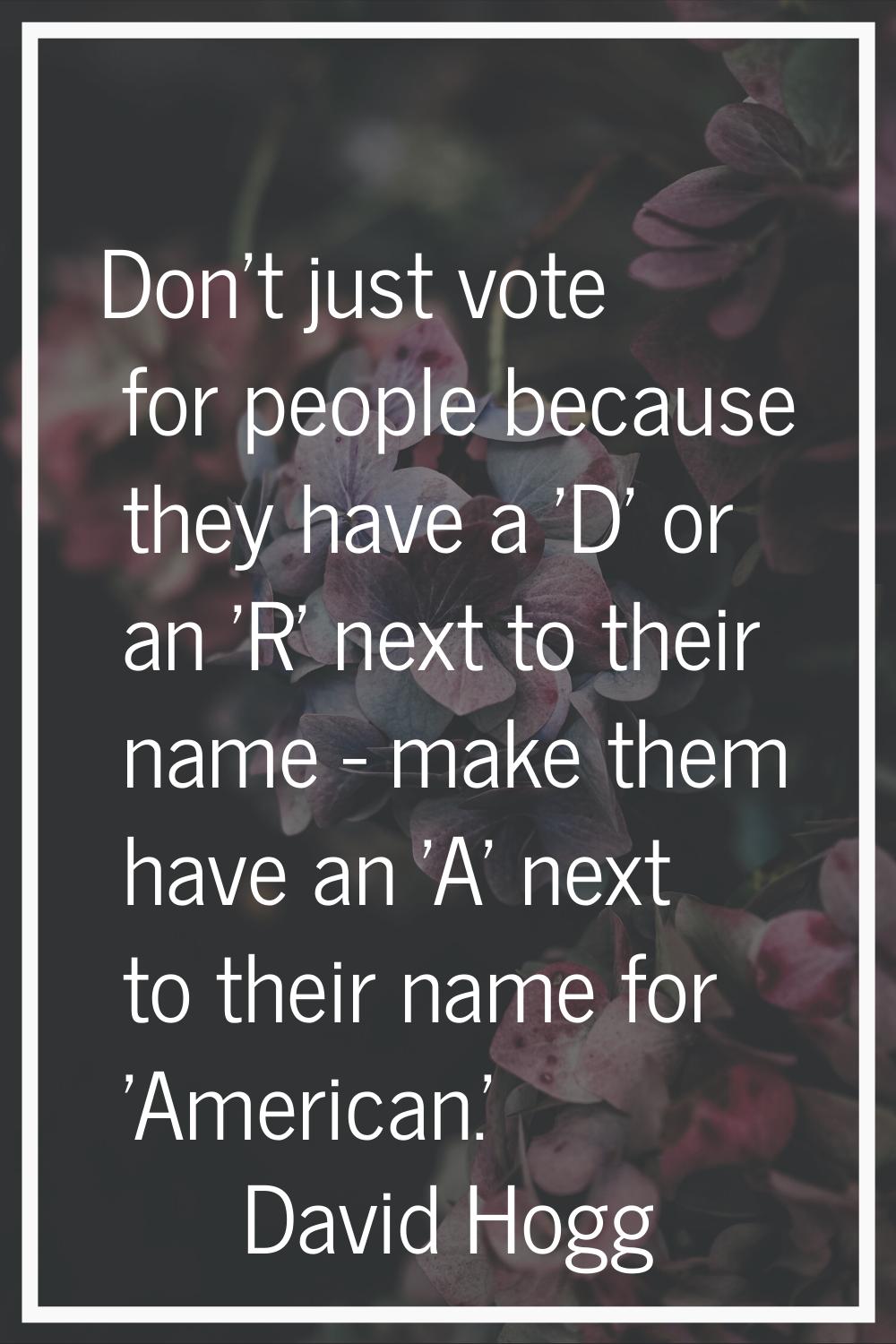 Don't just vote for people because they have a 'D' or an 'R' next to their name - make them have an
