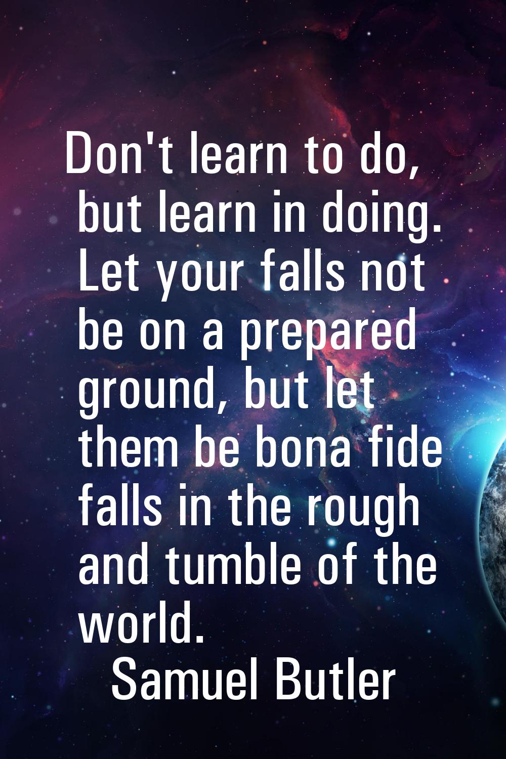 Don't learn to do, but learn in doing. Let your falls not be on a prepared ground, but let them be 