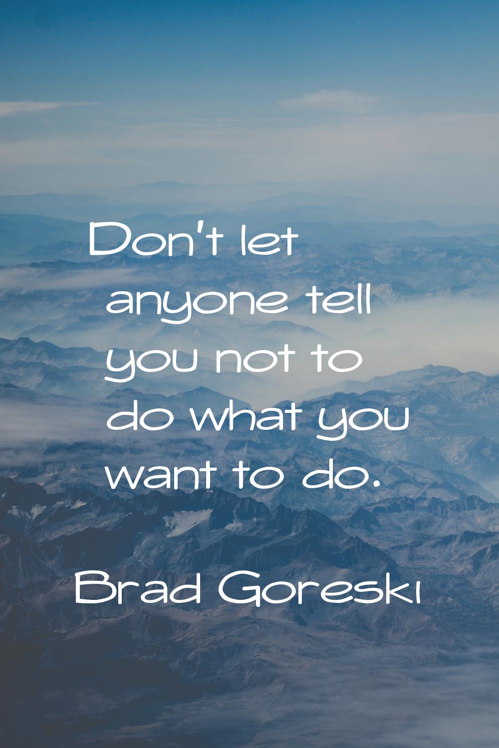 Don't let anyone tell you not to do what you want to do.
