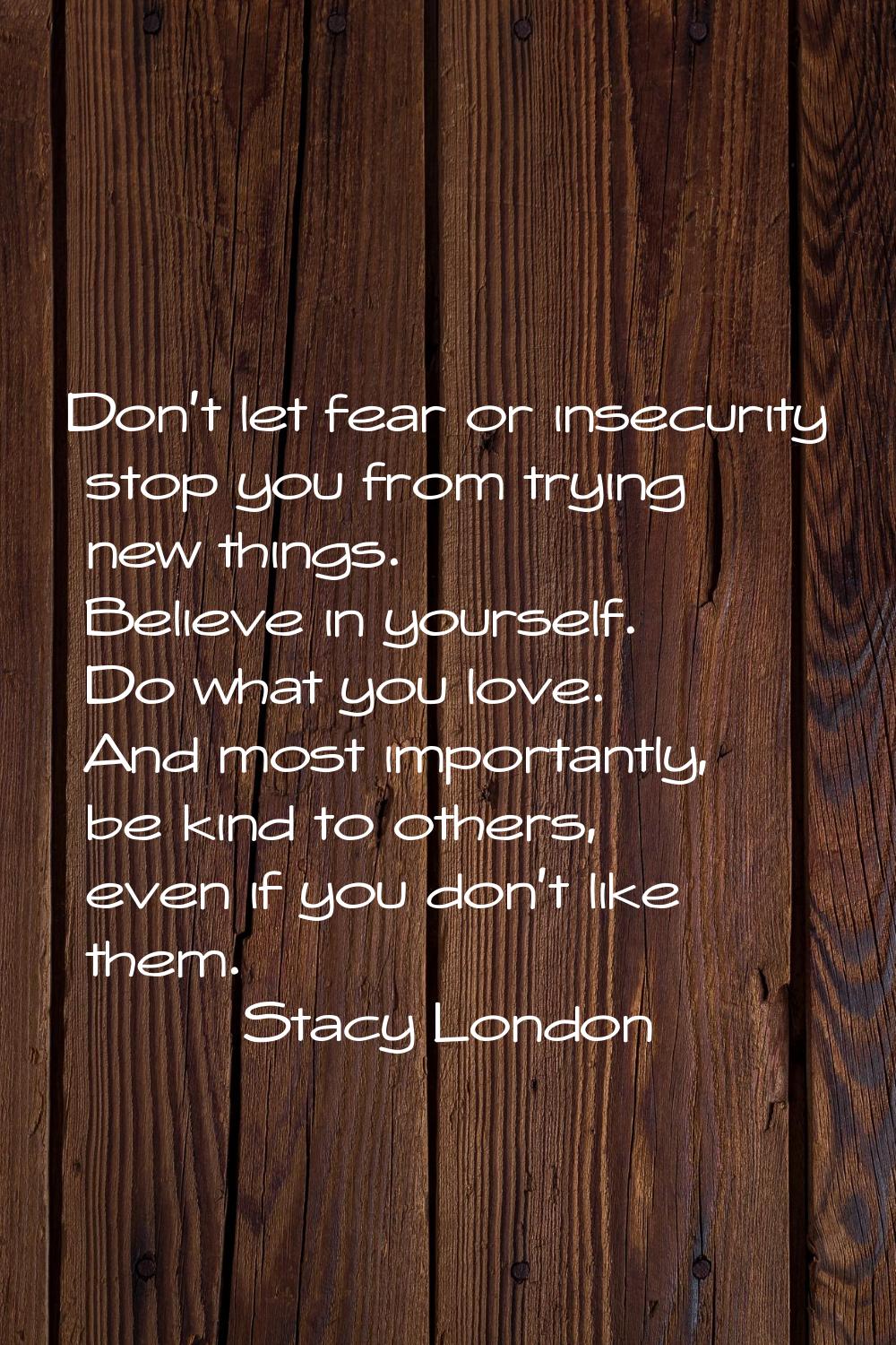 Don't let fear or insecurity stop you from trying new things. Believe in yourself. Do what you love