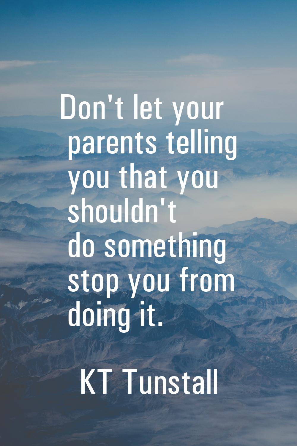 Don't let your parents telling you that you shouldn't do something stop you from doing it.