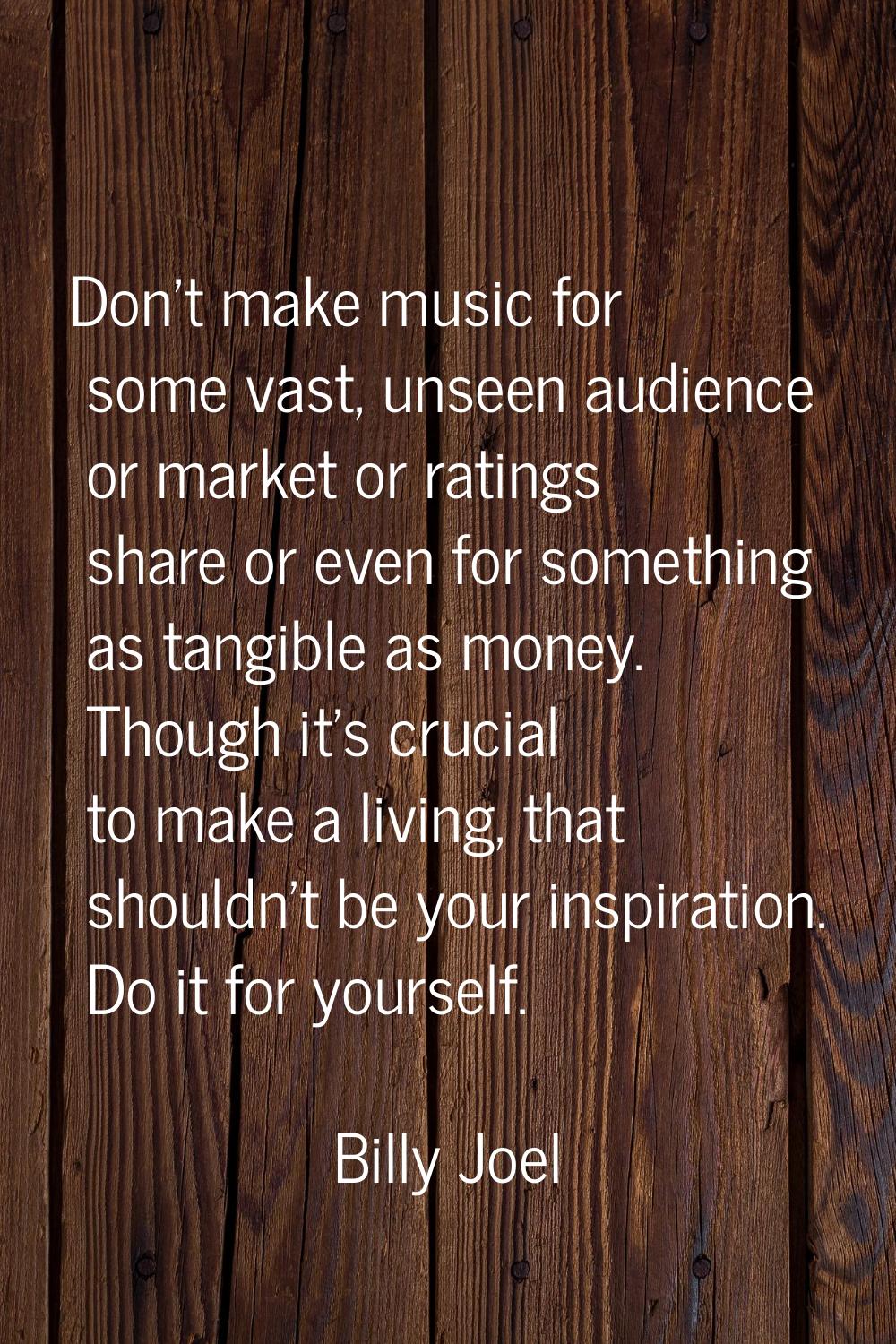 Don't make music for some vast, unseen audience or market or ratings share or even for something as