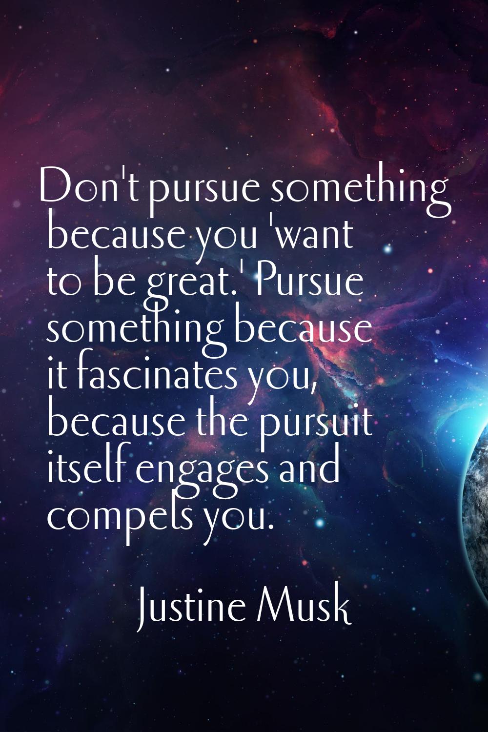 Don't pursue something because you 'want to be great.' Pursue something because it fascinates you, 