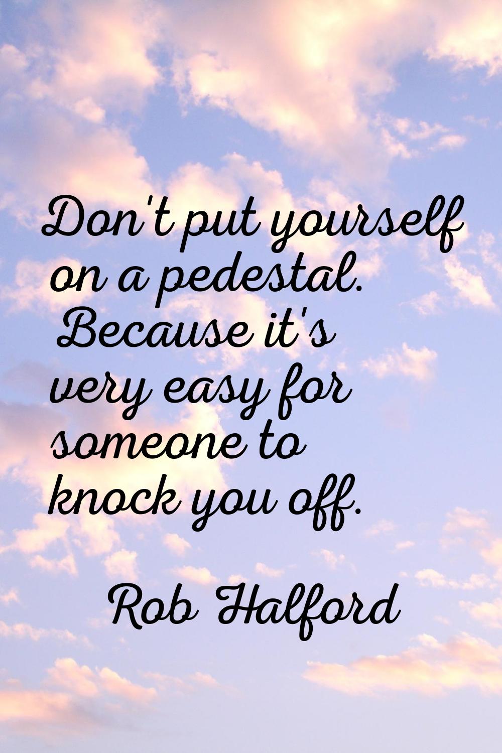 Don't put yourself on a pedestal. Because it's very easy for someone to knock you off.