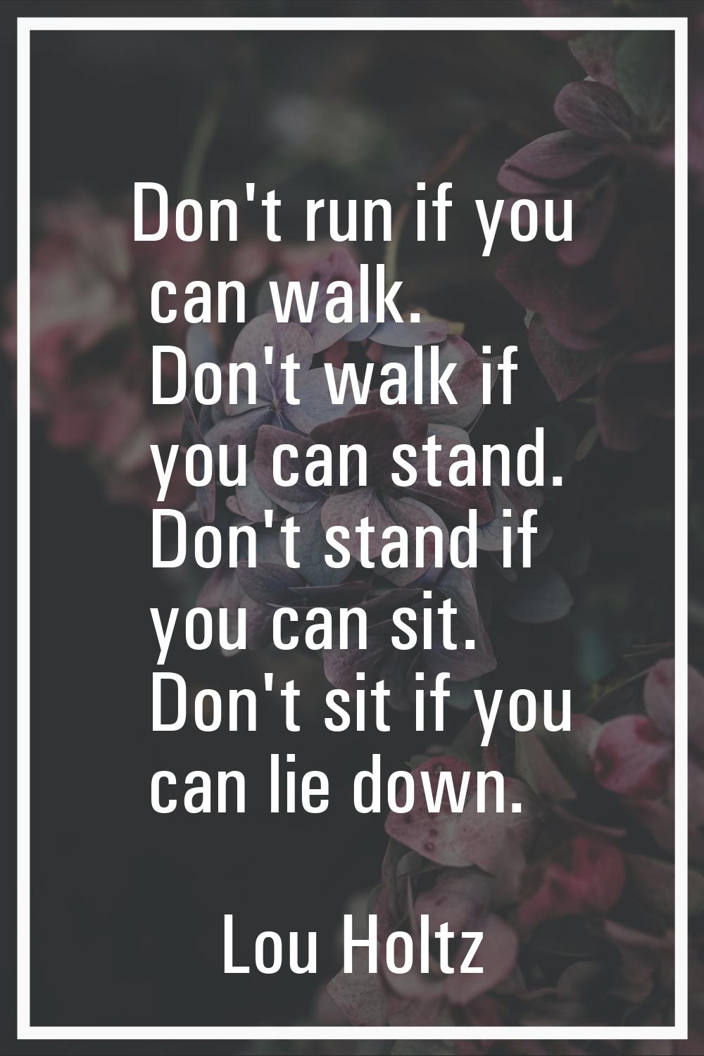 Don't run if you can walk. Don't walk if you can stand. Don't stand if you can sit. Don't sit if yo