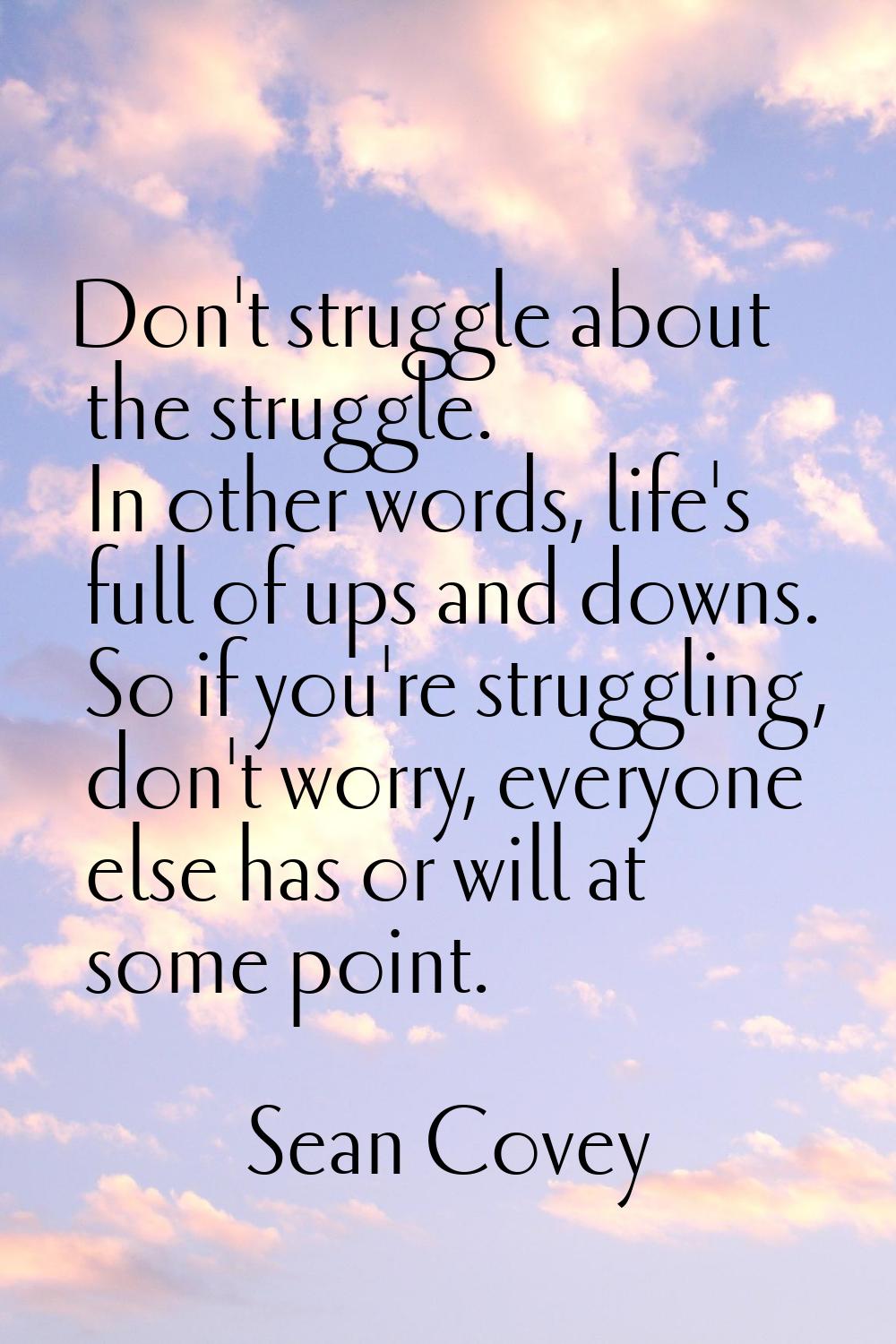 Don't struggle about the struggle. In other words, life's full of ups and downs. So if you're strug