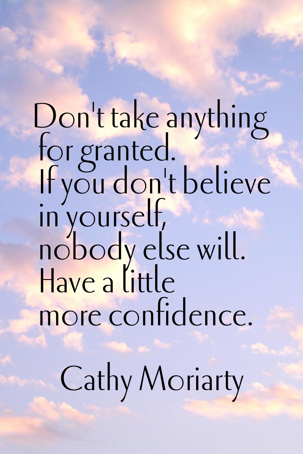 Don't take anything for granted. If you don't believe in yourself, nobody else will. Have a little 