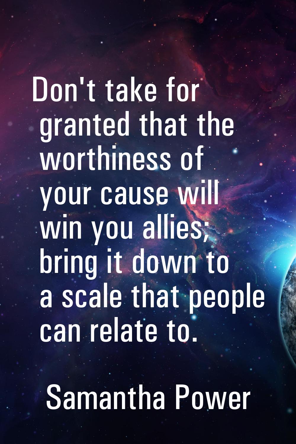 Don't take for granted that the worthiness of your cause will win you allies; bring it down to a sc