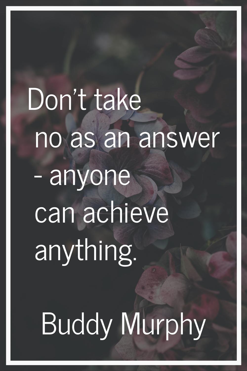 Don't take no as an answer - anyone can achieve anything.