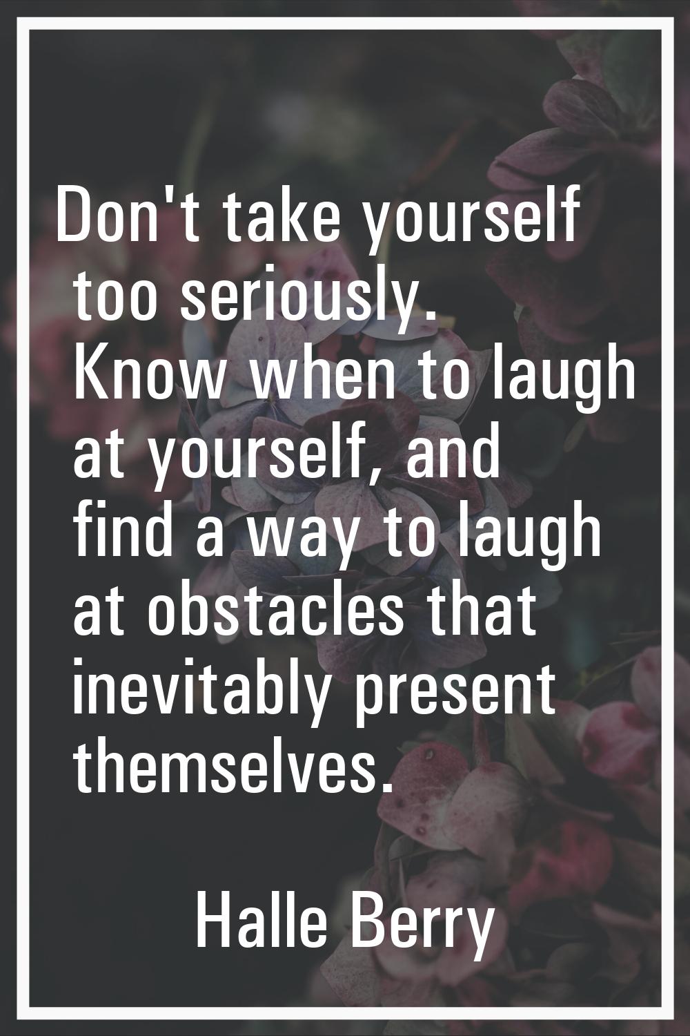 Don't take yourself too seriously. Know when to laugh at yourself, and find a way to laugh at obsta