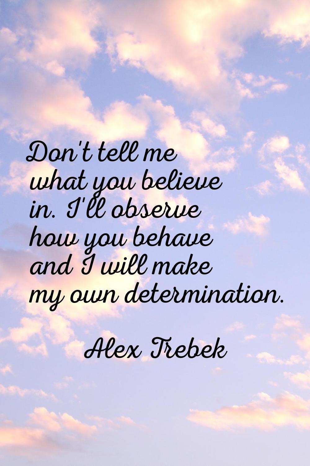Don't tell me what you believe in. I'll observe how you behave and I will make my own determination