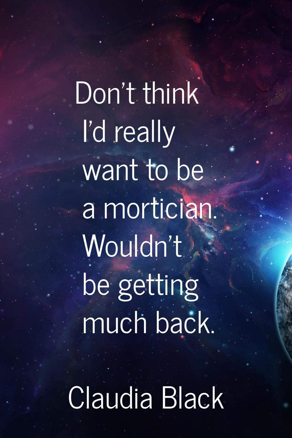 Don't think I'd really want to be a mortician. Wouldn't be getting much back.