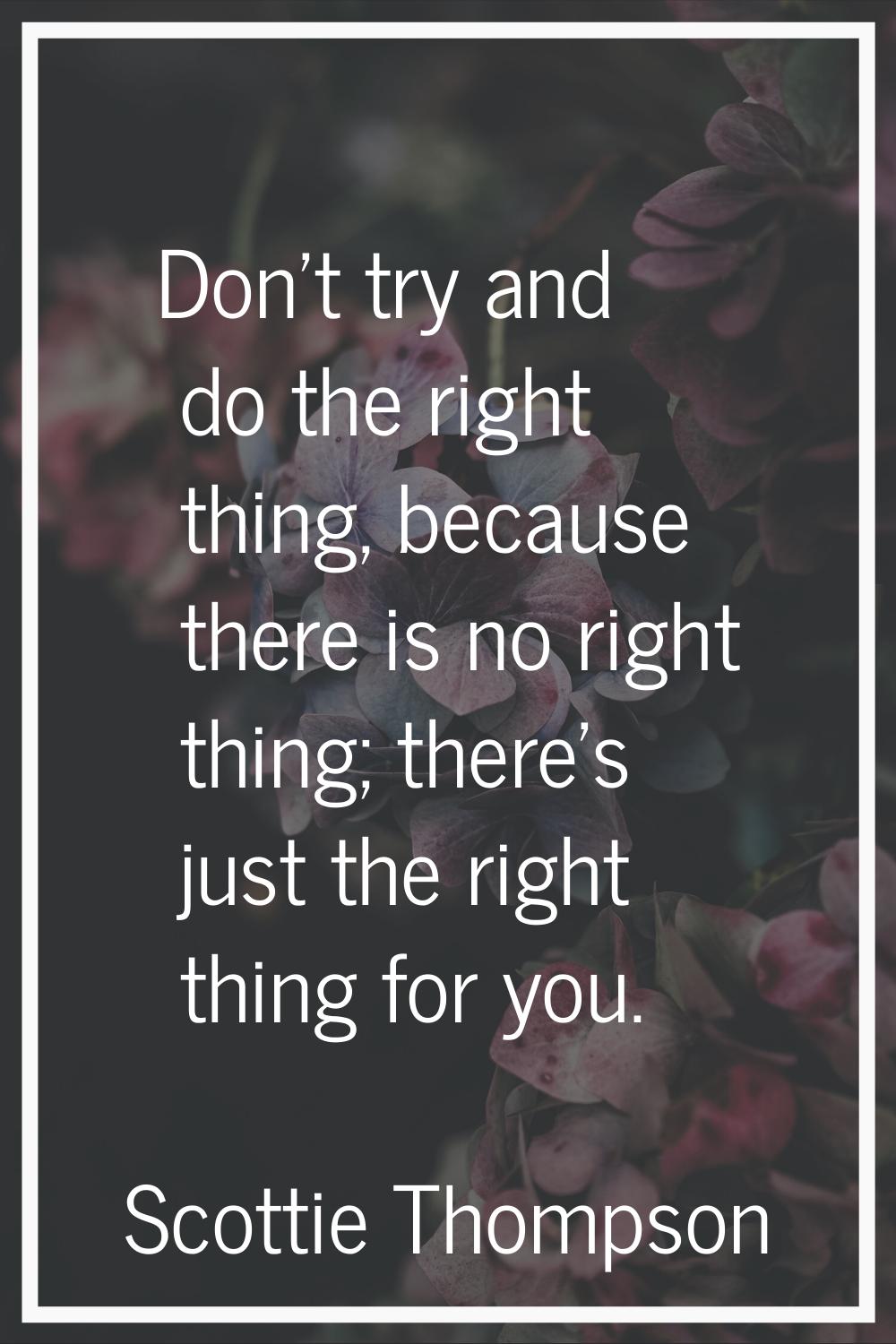 Don't try and do the right thing, because there is no right thing; there's just the right thing for