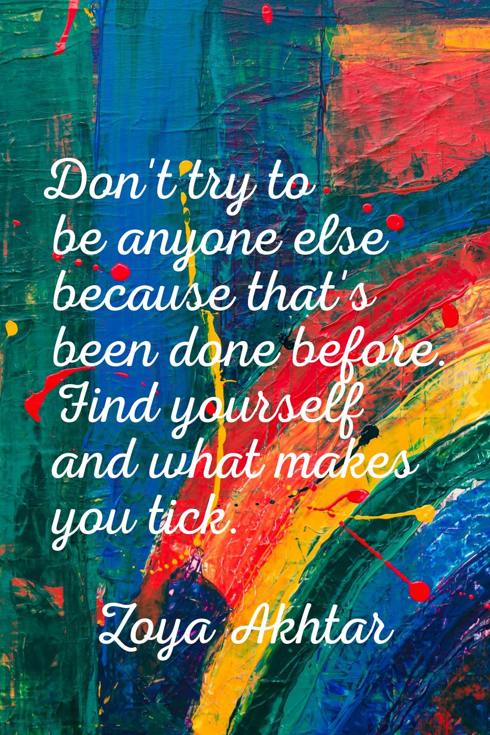 Don't try to be anyone else because that's been done before. Find yourself and what makes you tick.