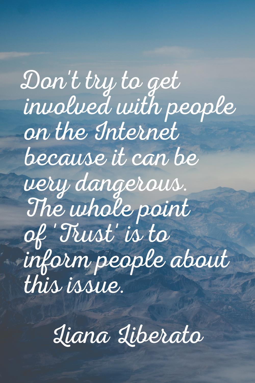 Don't try to get involved with people on the Internet because it can be very dangerous. The whole p