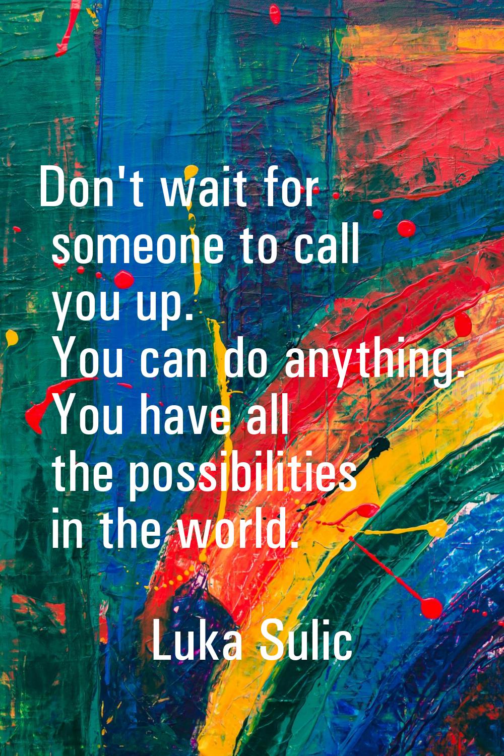 Don't wait for someone to call you up. You can do anything. You have all the possibilities in the w
