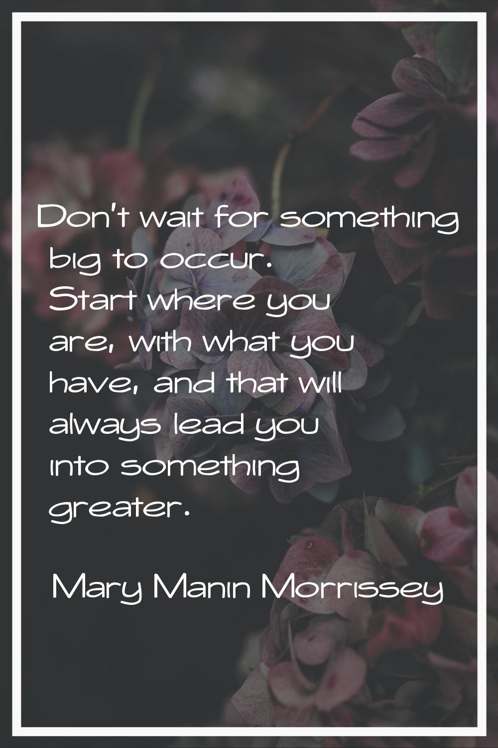 Don't wait for something big to occur. Start where you are, with what you have, and that will alway