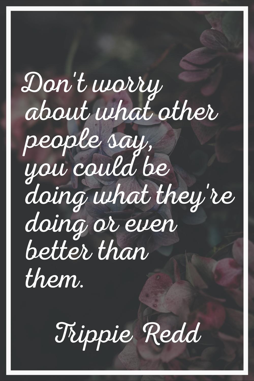 Don't worry about what other people say, you could be doing what they're doing or even better than 