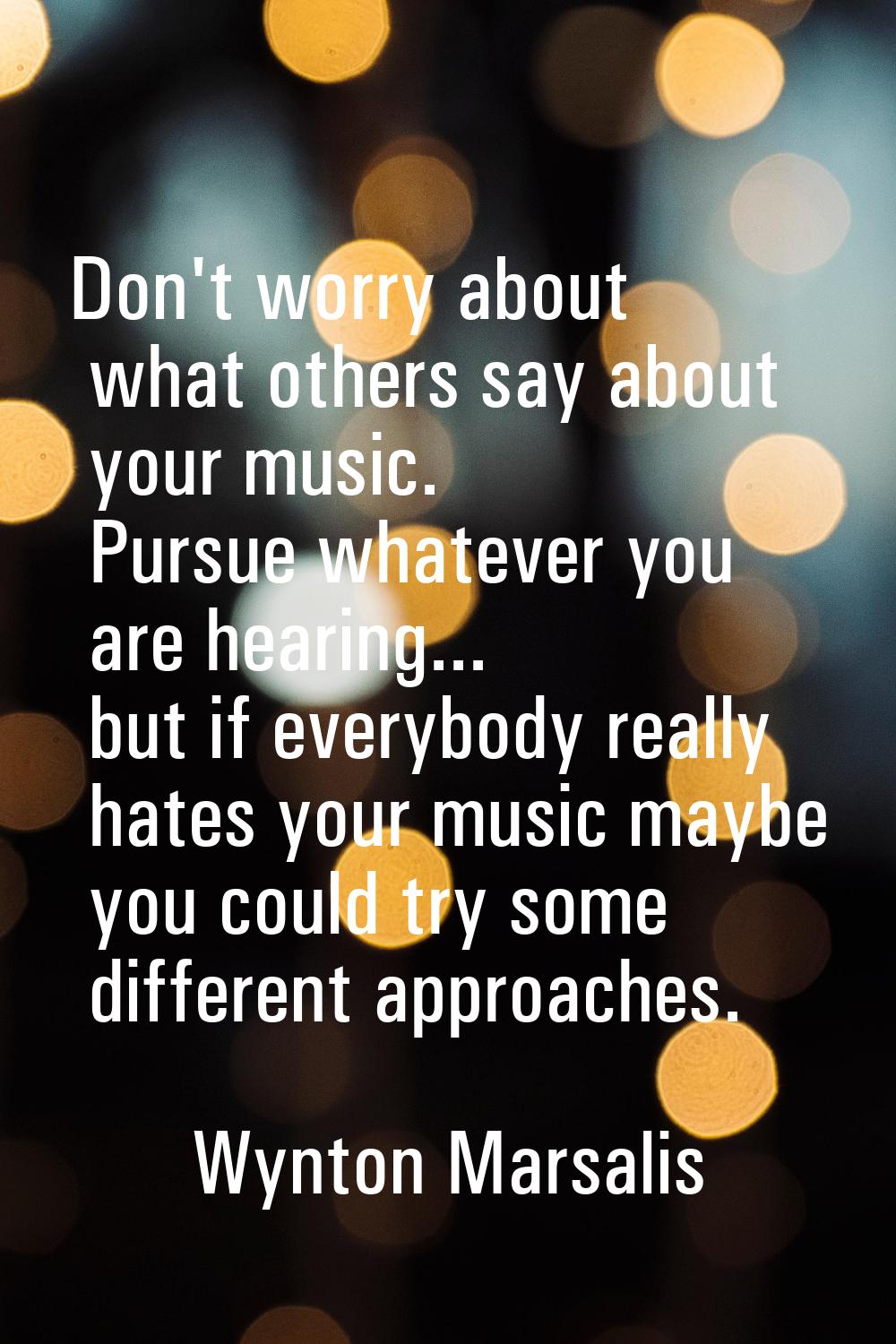 Don't worry about what others say about your music. Pursue whatever you are hearing... but if every
