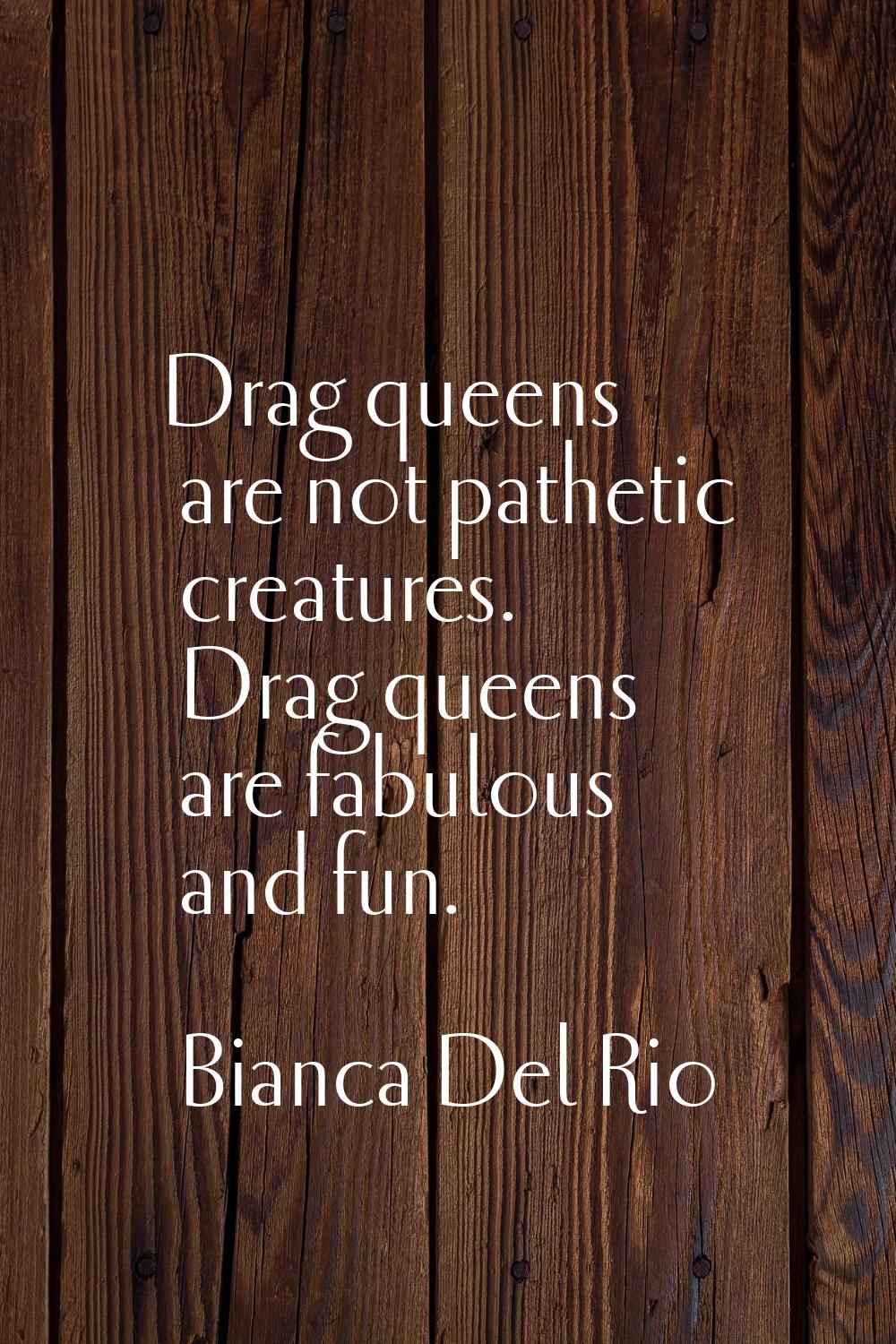 Drag queens are not pathetic creatures. Drag queens are fabulous and fun.