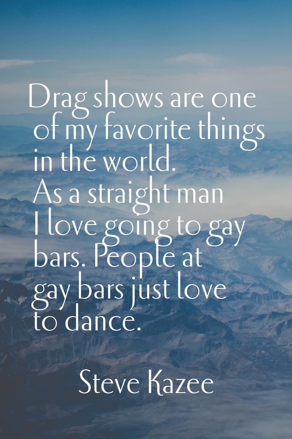 Drag shows are one of my favorite things in the world. As a straight man I love going to gay bars. 