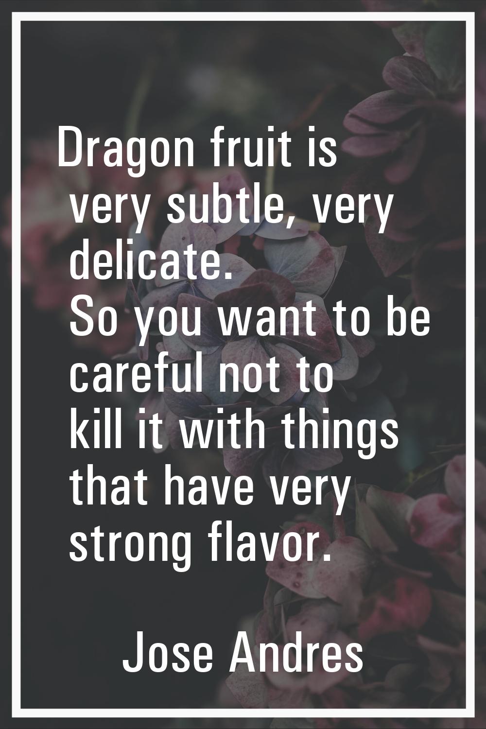 Dragon fruit is very subtle, very delicate. So you want to be careful not to kill it with things th