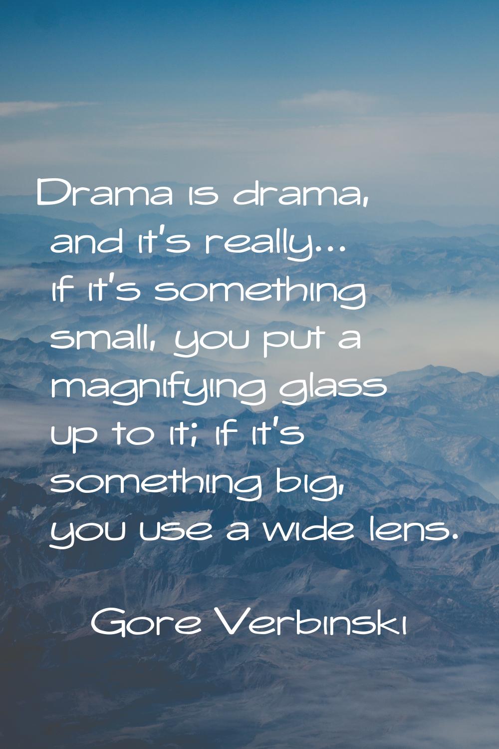 Drama is drama, and it's really... if it's something small, you put a magnifying glass up to it; if
