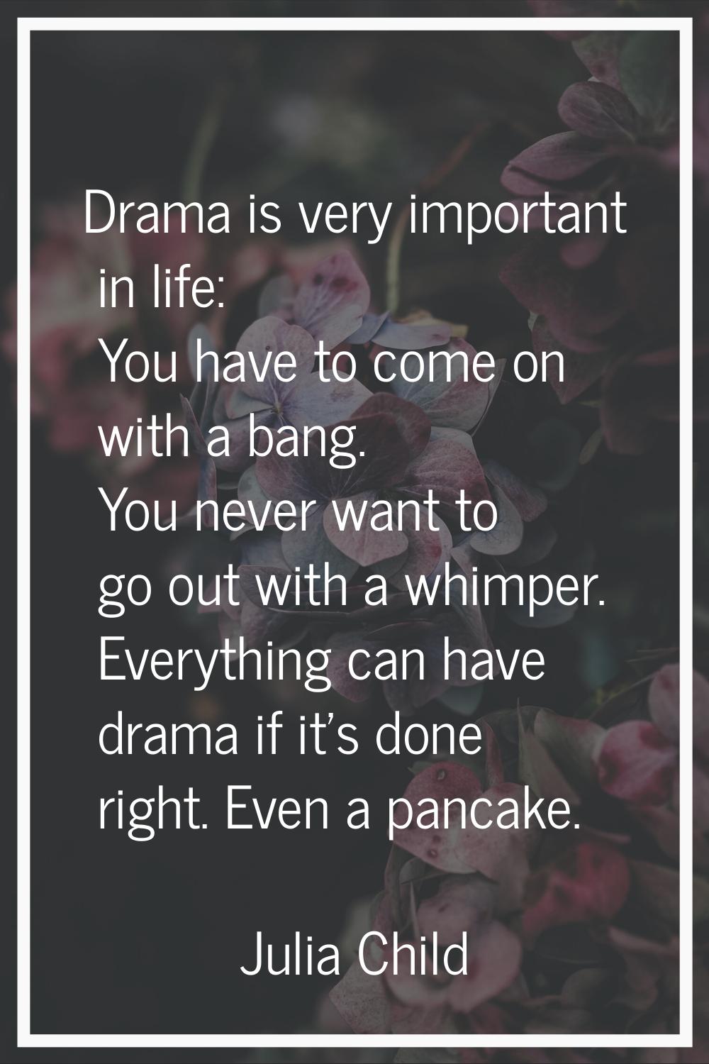 Drama is very important in life: You have to come on with a bang. You never want to go out with a w