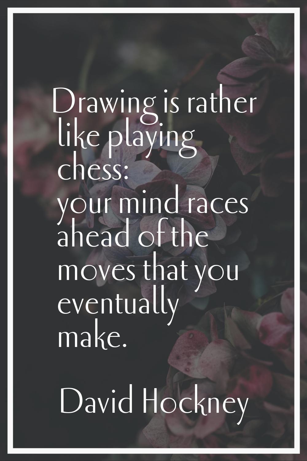 Drawing is rather like playing chess: your mind races ahead of the moves that you eventually make.