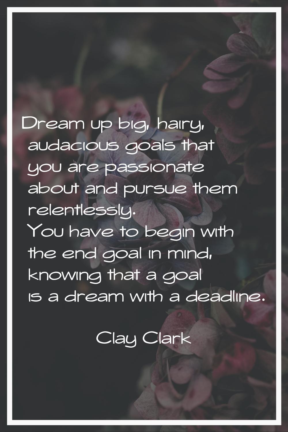 Dream up big, hairy, audacious goals that you are passionate about and pursue them relentlessly. Yo