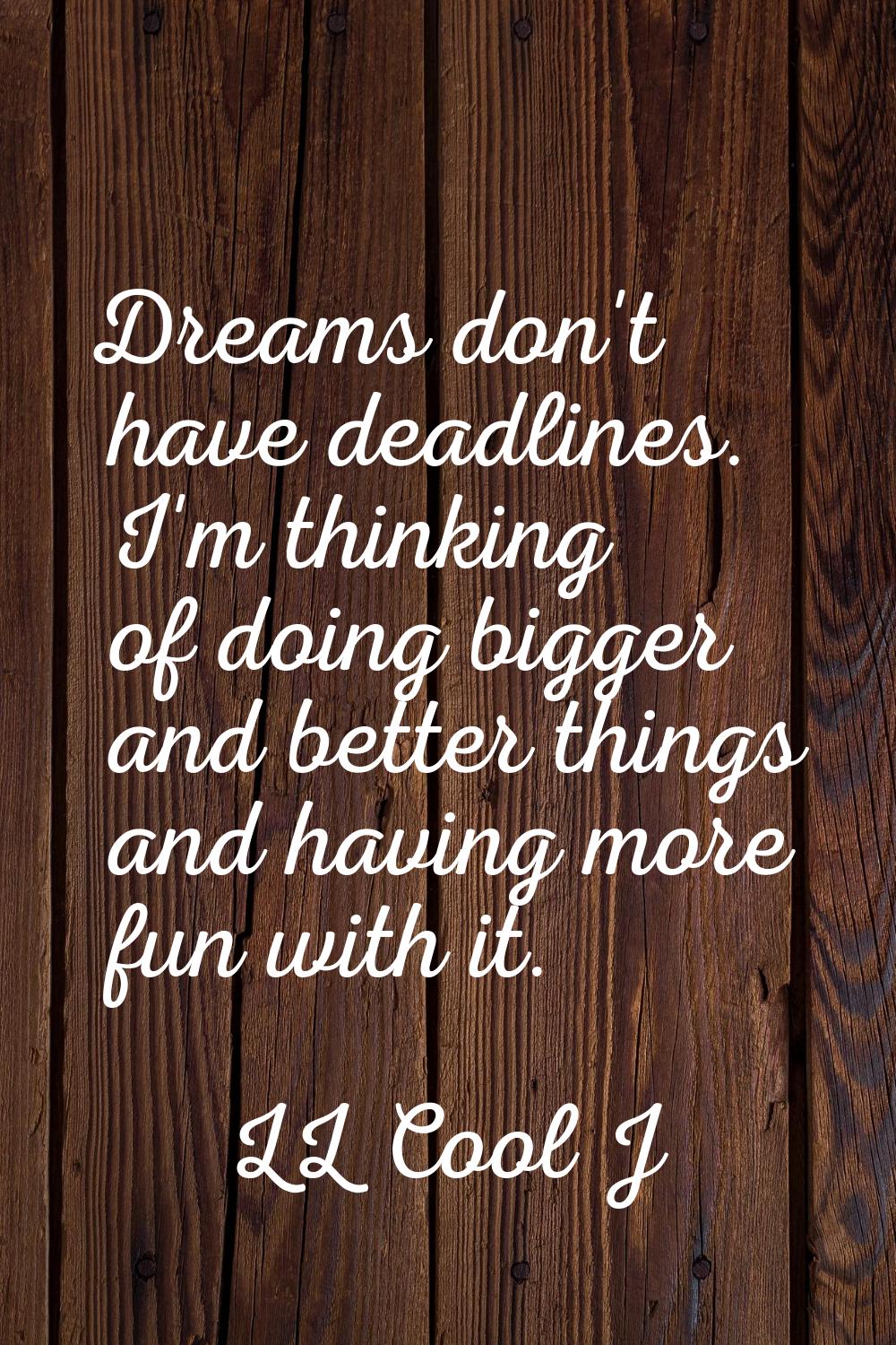 Dreams don't have deadlines. I'm thinking of doing bigger and better things and having more fun wit