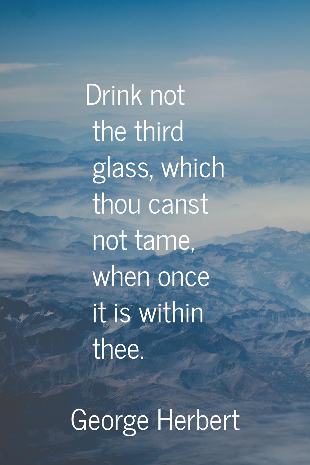 Drink not the third glass, which thou canst not tame, when once it is within thee.