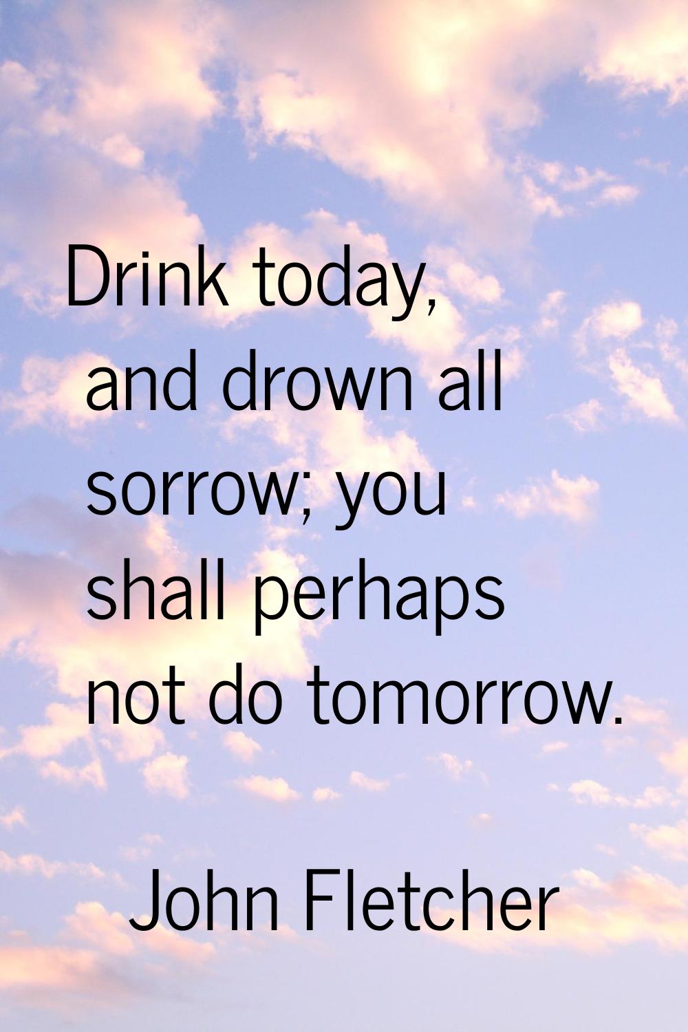 Drink today, and drown all sorrow; you shall perhaps not do tomorrow.