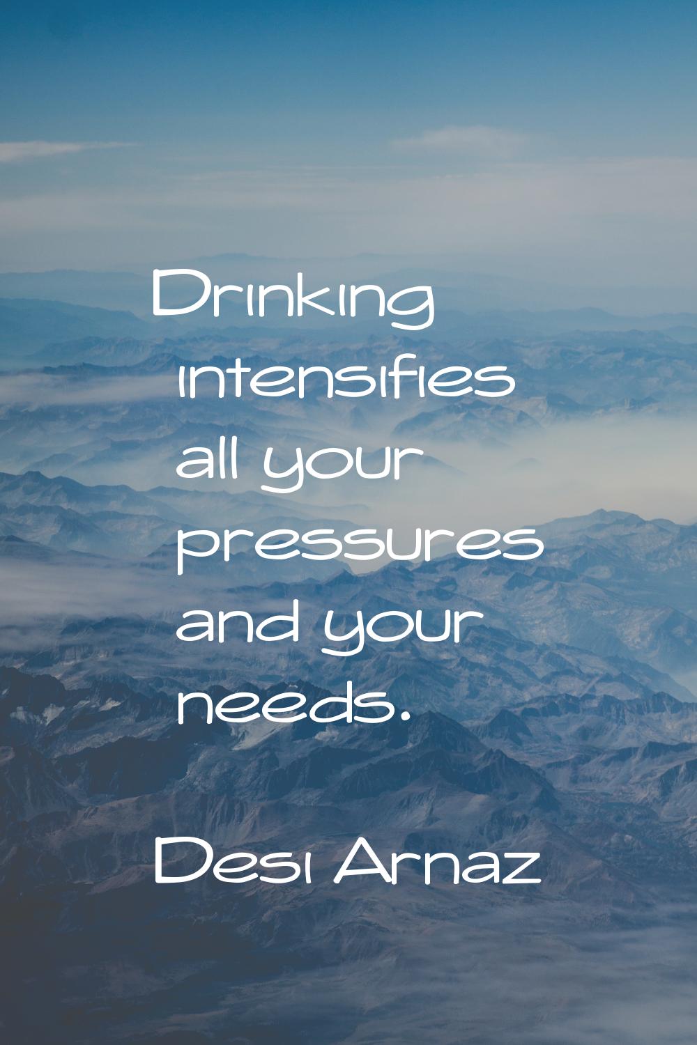 Drinking intensifies all your pressures and your needs.
