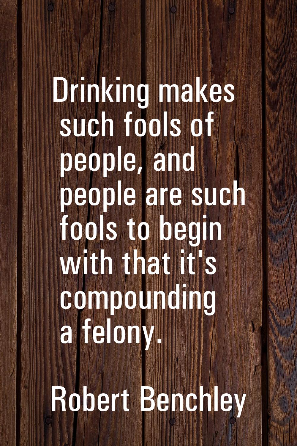 Drinking makes such fools of people, and people are such fools to begin with that it's compounding 