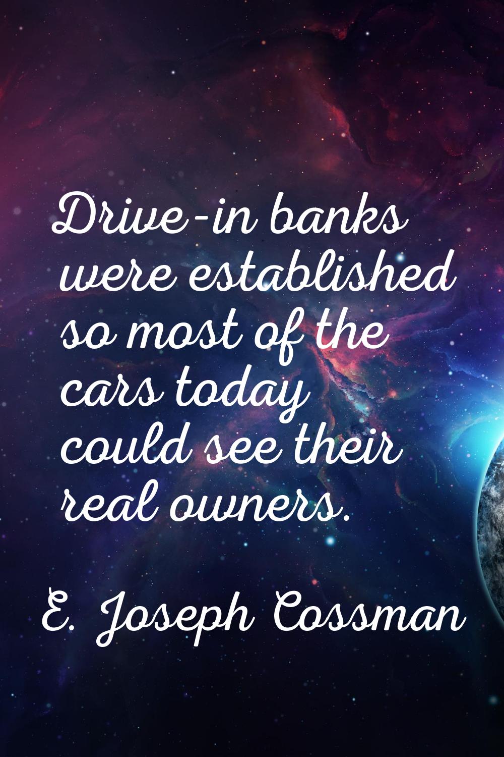 Drive-in banks were established so most of the cars today could see their real owners.