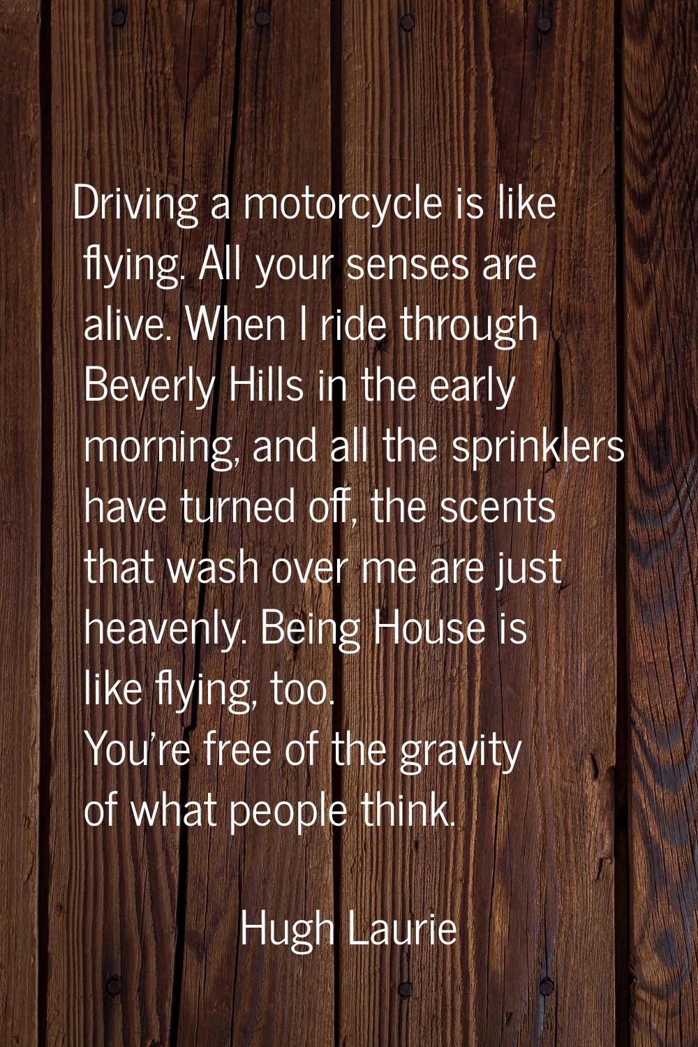 Driving a motorcycle is like flying. All your senses are alive. When I ride through Beverly Hills i