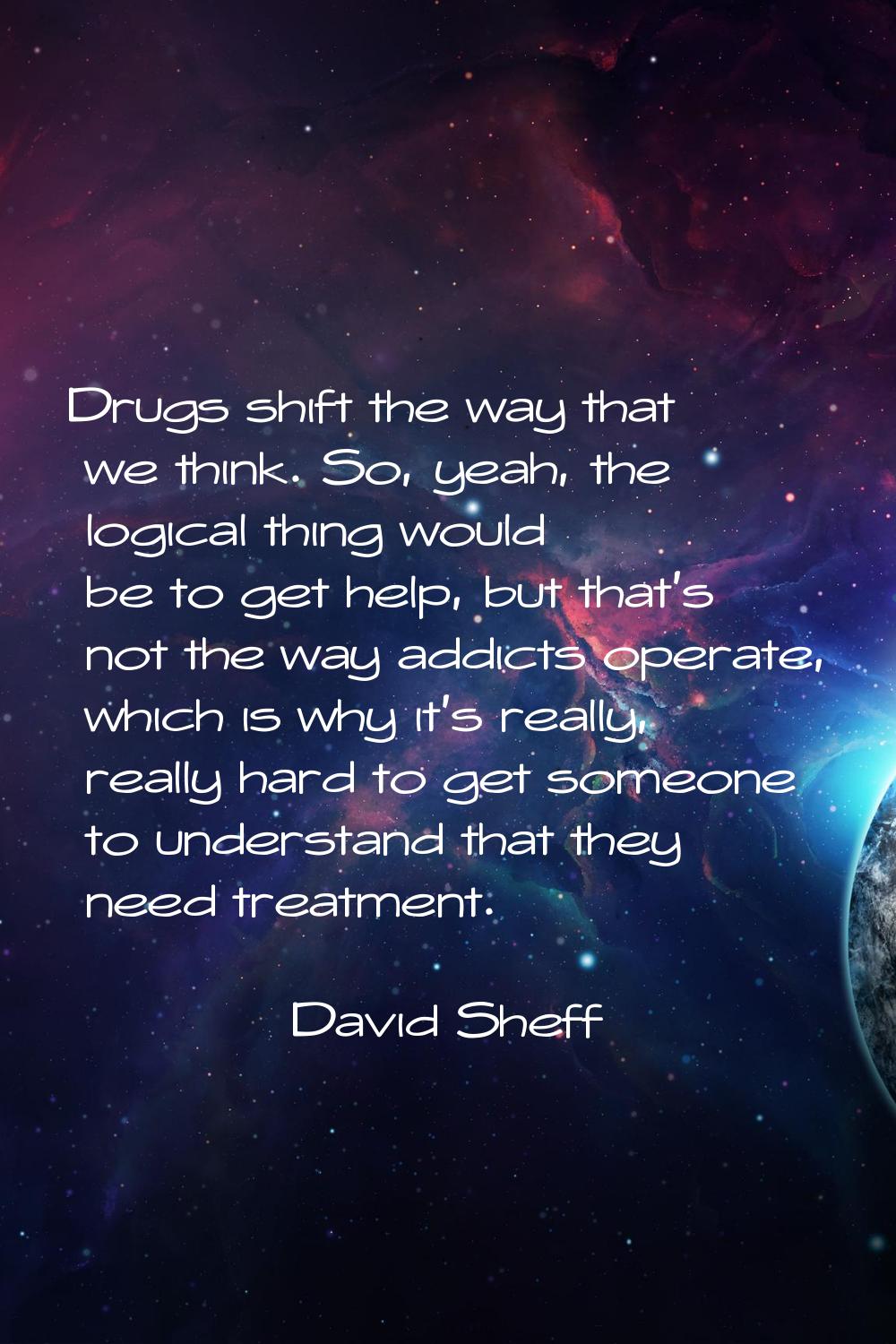 Drugs shift the way that we think. So, yeah, the logical thing would be to get help, but that's not