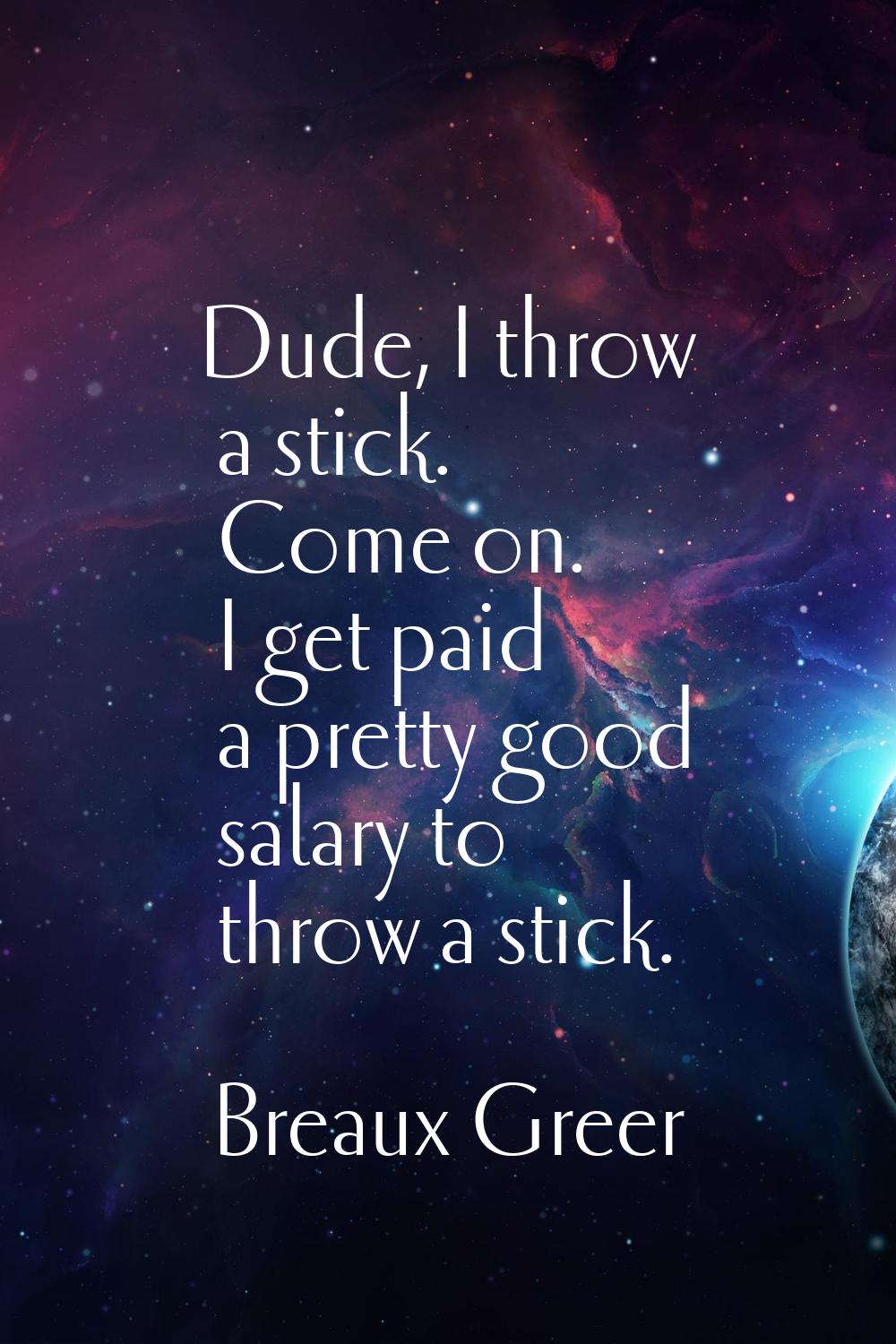 Dude, I throw a stick. Come on. I get paid a pretty good salary to throw a stick.