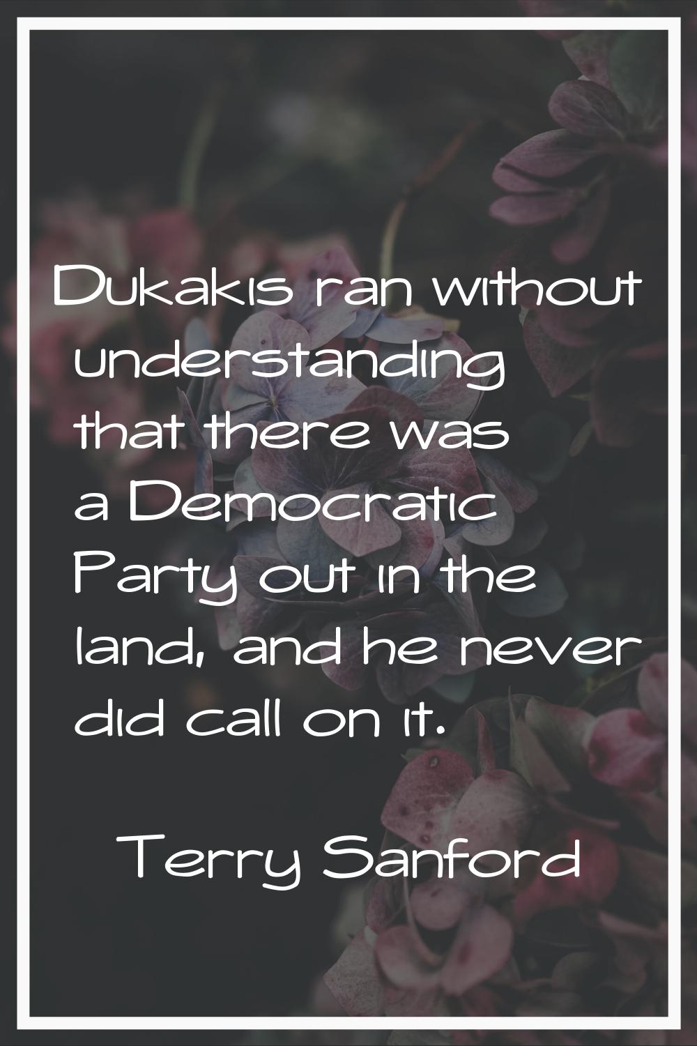 Dukakis ran without understanding that there was a Democratic Party out in the land, and he never d