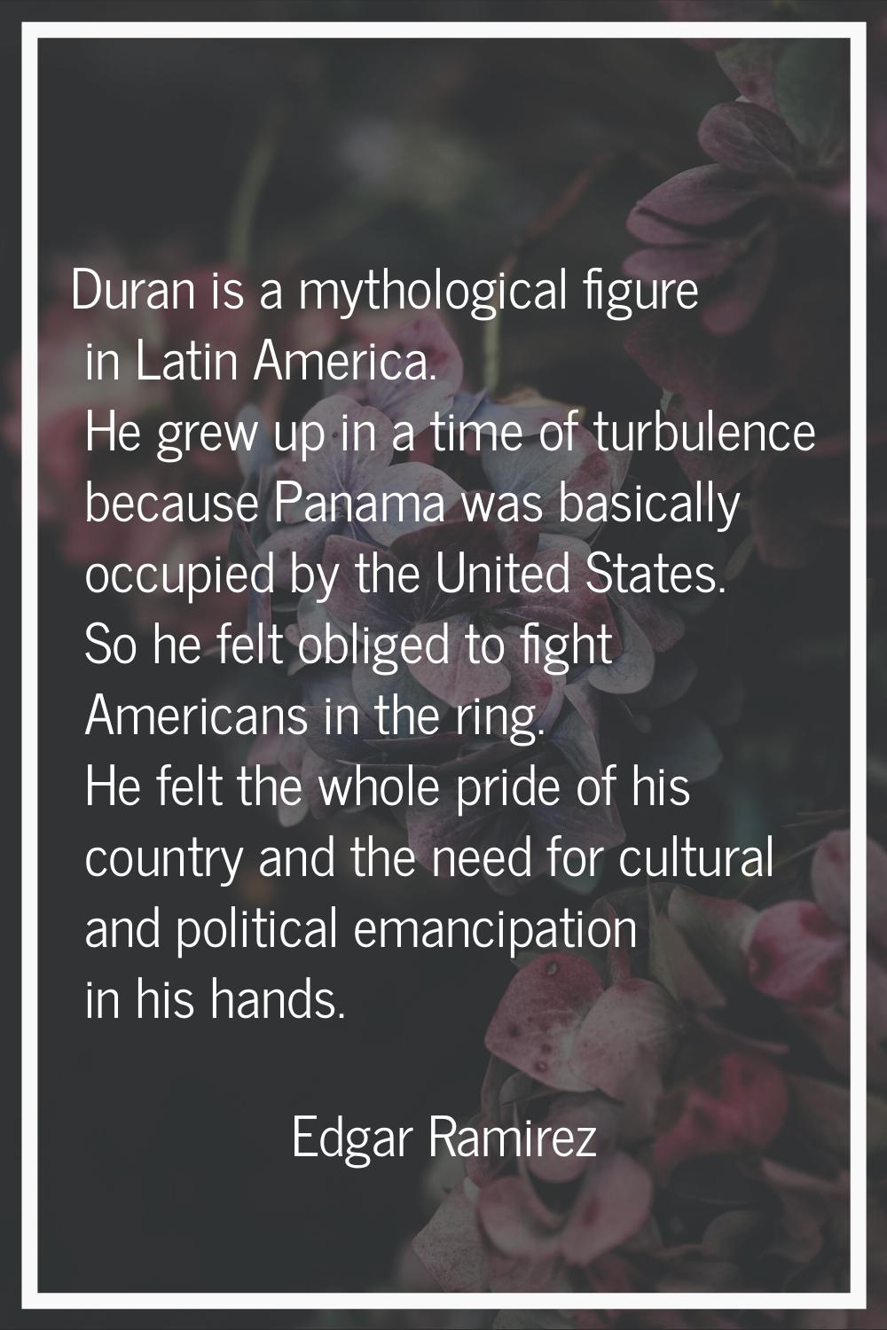 Duran is a mythological figure in Latin America. He grew up in a time of turbulence because Panama 